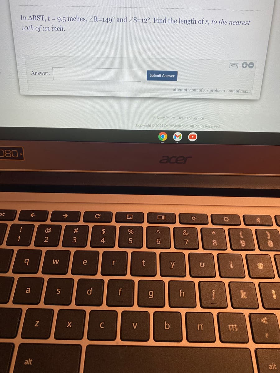 In ARST, t = 9.5 inches, ZR=149° and ZS=12°. Find the length of r, to the nearest
1oth of an inch.
Answer:
Submit Answer
attempt 2 out of 3/problem 1 out of max 1
Privacy Policy Terms of Service
Copyright 2021 DeltaMath.com. All Rights Reserved.
080
acer
sc
->
DII
@
#3
$4
%
&
3
4.
8.
W
e
r
y
a
S
d
f
k
C
V
alt
alt
く0
15
CU
17
