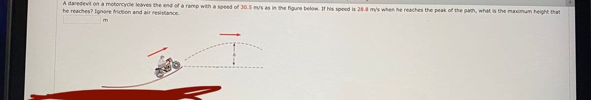 A daredevil on a motorcycle leaves the end of a ramp with a speed of 30.5 m/s as in the figure below. If his speed is 28.8 m/s when he reaches the peak of the path, what is the maximum height that
he reaches? Ignore friction and air resistance.
