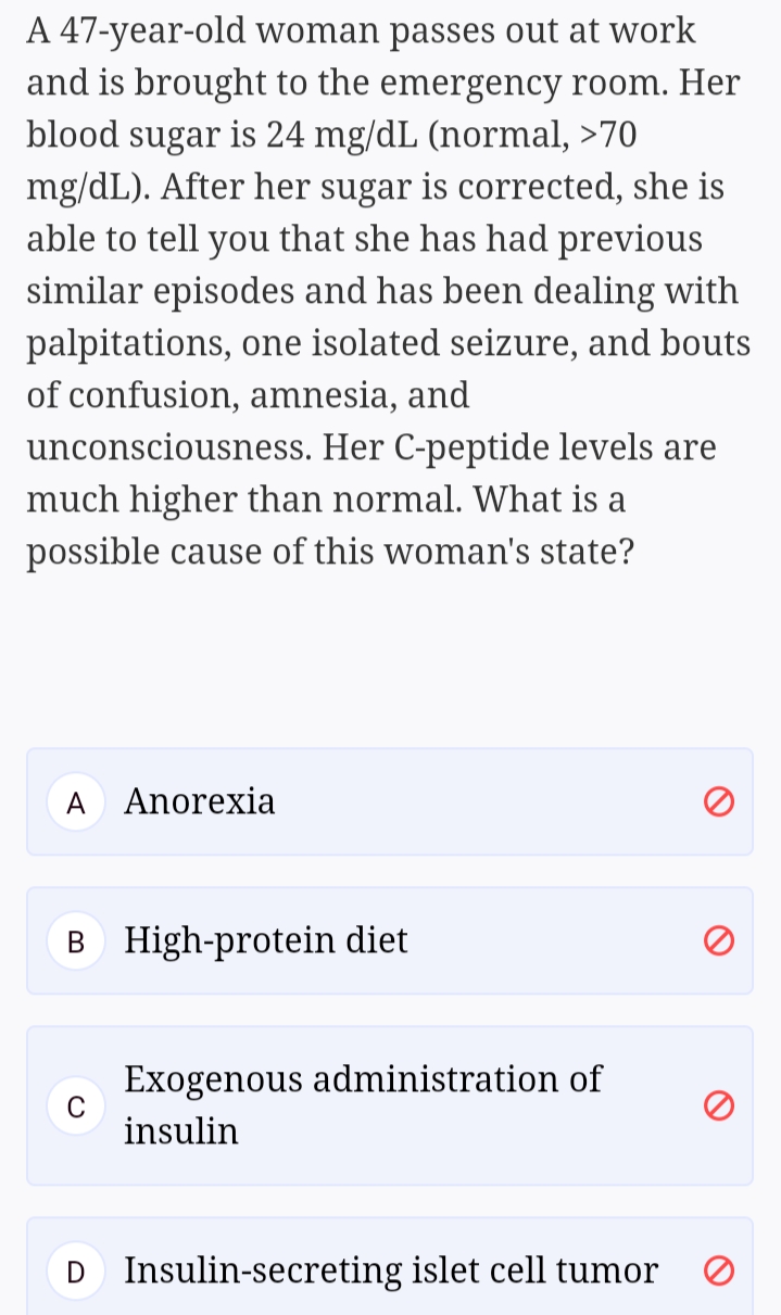 A 47-year-old woman passes out at work
and is brought to the emergency room. Her
blood sugar is 24 mg/dL (normal, >70
mg/dL). After her sugar is corrected, she is
able to tell you that she has had previous
similar episodes and has been dealing with
palpitations, one isolated seizure, and bouts
of confusion, amnesia, and
unconsciousness. Her C-peptide levels are
much
than normal. What is
possible cause of this woman's state?
A
Anorexia
B High-protein diet
Exogenous administration of
C
insulin
Insulin-secreting islet cell tumor
