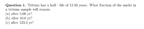 Question 1. Tritium has a half - life of 12.33 years. What fraction of the nuclei in
a tritium sample will remain
(a) after 5.00 yr?
(b) after 10.0 yr?
(с) after 123.3 yг?
