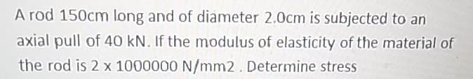 A rod 150cm long and of diameter 2.0cm is subjected to an
axial pull of 40 kN. If the modulus of elasticity of the material of
the rod is 2 x 1000000 N/mm2. Determine stress
