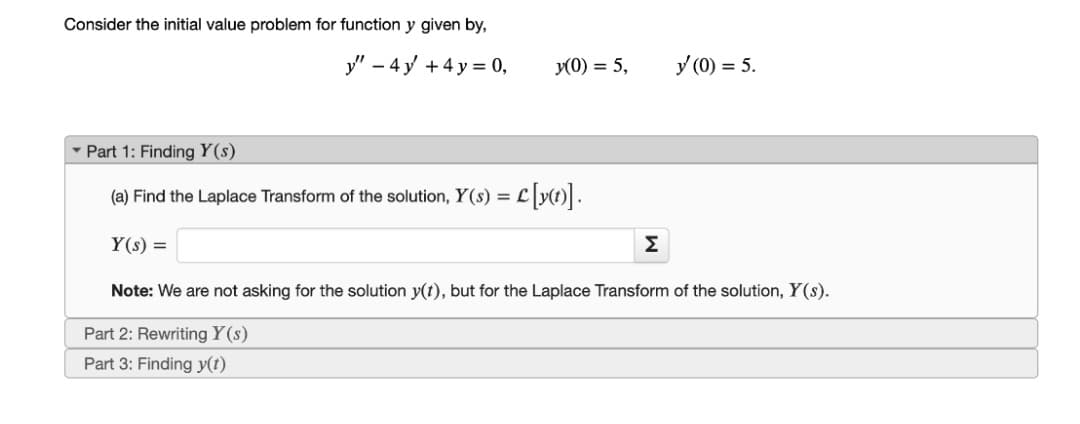 Consider the initial value problem for function y given by,
y" – 4 y +4 y = 0,
y(0) = 5,
y (0) = 5.
- Part 1: Finding Y(s)
(a) Find the Laplace Transform of the solution, Y(s) = L
Y(s) =
Σ
Note: We are not asking for the solution y(t), but for the Laplace Transform of the solution, Y(s).
Part 2: Rewriting Y(s)
Part 3: Finding y(t)
