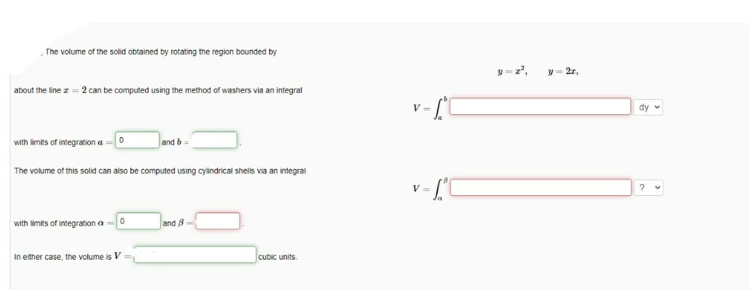 The volume of the solid obtained by rotating the region bounded by
y = z²,
y = 2x,
about the line = 2 can be computed using the method
washers via an integral
V =
dy v
with limits of integration a
and b
The volume of this solid can also be computed using cylindrical shells via an integral
v = [°C
V
with limits of integration a
and B =
In either case, the volume is V
cubic units.
