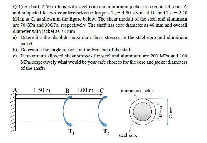 Q-1) A shaft, 2.50 m long with steel core and aluminum jacket is fixed at left end A
and subjected to two counterclockwise torques T1 = 4.80 kN.m at B and T2 = 2.40
kN.m at C, as shown in the figure below. The shear moduli of the steel and aluminum
are 70 GPa and 30GPa, respectively. The shaft has core diameter as 48 mm and overall
diameter with jacket as 72 mm.
a) Determine the absolute maximum shear stresses in the steel core and aluminum
jacket.
b) Determine the angle of twist at the free end of the shaft.
c) If maximum allowed shear stresses for steel and aluminum are 200 MPa and 100
MPa, respectively what would be your safe choices for the core and jacket diameters
of the shaft?
A
1.50 m
B 1.00 m C
aluminum jacket
T1
T2
steel core
48 mm
/2 mm
