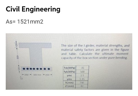 Civil Engineering
As= 1521mm2
The size of the I girder, material strengths, and
material safety factors are given in the figure
and table. Calculate the ultimate moment
capacity of the box section under pure bending.
fck(MPa)
35
fyk(MPa)
500
-250 300
ymc
1.5
1.15
yms
h(mm)
d'(mm)
740
40
