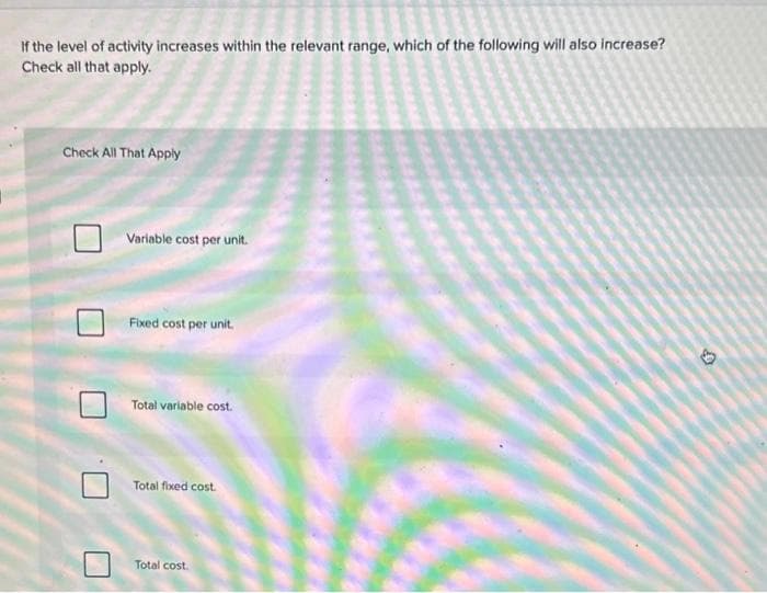 If the level of activity increases within the relevant range, which of the following will also increase?
Check all that apply.
Check All That Apply
Variable cost per unit.
Fixed cost per unit.
Total variable cost.
Total fixed cost.
Total cost.