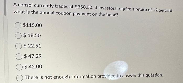 A consol currently trades at $350.00. If investors require a return of 12 percent,
what is the annual coupon payment on the bond?
$115.00
$18.50
$22.51
$ 47.29
$42.00
There is not enough information provided to answer this question.
