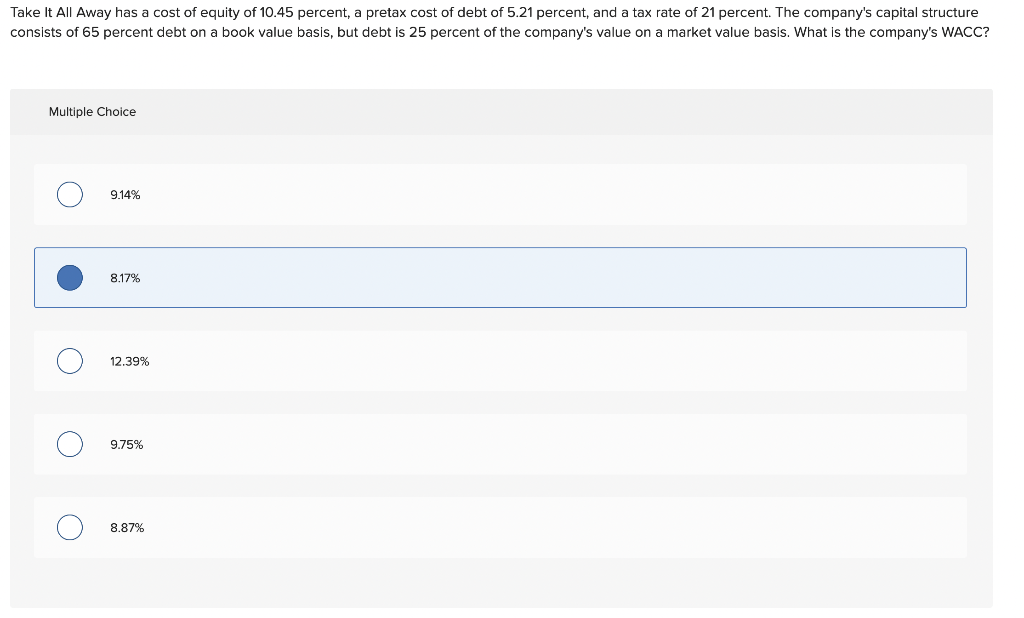 Take It All Away has a cost of equity of 10.45 percent, a pretax cost of debt of 5.21 percent, and a tax rate of 21 percent. The company's capital structure
consists of 65 percent debt on a book value basis, but debt is 25 percent of the company's value on a market value basis. What is the company's WACC?
Multiple Choice
●
O
O
O
9.14%
8.17%
12.39%
9.75%
8.87%