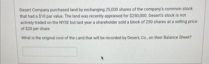 Desert Company purchased land by exchanging 25,000 shares of the company's common stock
that had a $10 par value. The land was recently appraised for $250,000. Desert's stock is not
actively traded on the NYSE but last year a shareholder sold a block of 250 shares at a selling price
of $20 per share.
What is the original cost of the Land that will be recorded by Desert, Co., on their Balance Sheet?