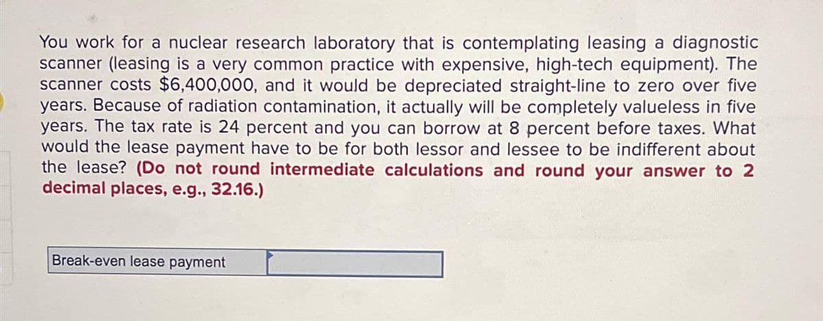 You work for a nuclear research laboratory that is contemplating leasing a diagnostic
scanner (leasing is a very common practice with expensive, high-tech equipment). The
scanner costs $6,400,000, and it would be depreciated straight-line to zero over five
years. Because of radiation contamination, it actually will be completely valueless in five
years. The tax rate is 24 percent and you can borrow at 8 percent before taxes. What
would the lease payment have to be for both lessor and lessee to be indifferent about
the lease? (Do not round intermediate calculations and round your answer to 2
decimal places, e.g., 32.16.)
Break-even lease payment