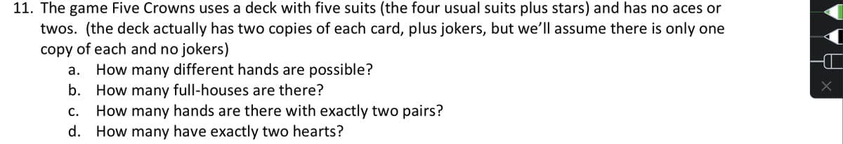 11. The game Five Crowns uses a deck with five suits (the four usual suits plus stars) and has no aces or
twos. (the deck actually has two copies of each card, plus jokers, but we'll assume there is only one
copy of each and no jokers)
How many different hands are possible?
b. How many full-houses are there?
How many hands are there with exactly two pairs?
d. How many have exactly two hearts?
а.
С.
