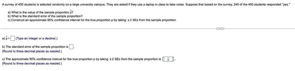 A survey of 400 students is selected randomly on a large university campus. They are asked if they use a laptop in class to take notes. Suppose that based on the survey, 240 of the 400 students responded "yes."
a) What is the value of the sample proportion p?
b) What is the standard error of the sample proportion?
c) Construct an approximate 95% confidence interval for the true proportion p by taking +2 SEs from the sample proportion.
a) p= (Type an integer or a decimal.)
b) The standard error of the sample proportion is
(Round to three decimal places as needed.)
c) The approximate 95% confidence interval for the true proportion p by taking +2 SEs from the sample proportion is ( D.
(Round to three decimal places as needed.)
