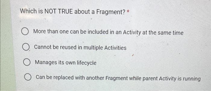 Which is NOT TRUE about a Fragment? *
O More than one can be included in an Activity at the same time
O Cannot be reused in multiple Activities
O Manages its own lifecycle
O can be replaced with another Fragment while parent Activity is running