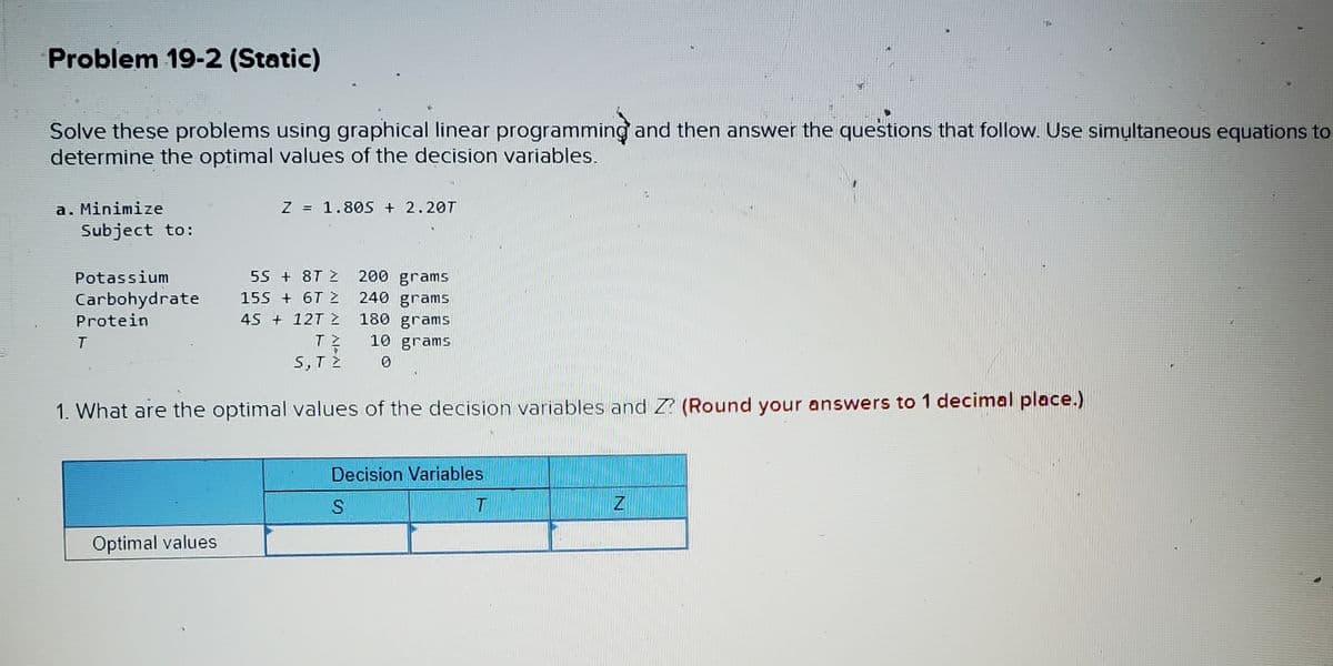 Problem 19-2 (Static)
Solve these problems using graphical linear programming and then answer the questions that follow. Use simultaneous equations to
determine the optimal values of the decision variables.
a. Minimize
Z = 1.805 + 2.20T
Subject to:
55 +8T Z 200 grams
Potassium
Carbohydrate
Protein
T
155 + 6T 2
45 + 12T Z
240 grams
180 grams
10 grams
0
5, T2
1. What are the optimal values of the decision variables and Z? (Round your answers to 1 decimal place.)
Decision Variables
S
T
Z
Optimal values