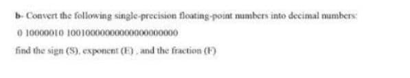 b- Convert the following single-precision floating-point numbers into decimal numbers:
0 10000010 10010000000000000000000
find the sign (S), exponent (E), and the fraction (F)