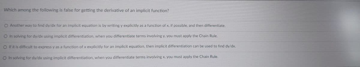 Which among the following is false for getting the derivative of an implicit function?
O Another way to find dy/dx for an implicit equation is by writing y explicitly as a function of x, if possible, and then differentiate.
O In solving for dy/dx using implicit differentiation, when you differentiate terms involving y, you must apply the Chain Rule.
O If it is difficult to express y as a function of x explicitly for an implicit equation, then implicit differentiation can be used to fınd dy/dx.
O In solving for dy/dx using implicit differentiation, when you differentiate terms involving x, you must apply the Chain Rule.
