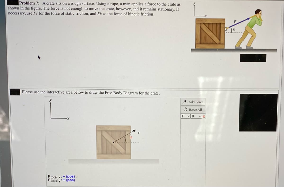 Problem 7: A crate sits on a rough surface. Using a rope, a man applies a force to the crate as
shown in the figure. The force is not enough to move the crate, however, and it remains stationary. If
necessary, use Fs for the force of static friction, and Fk as the force of kinetic friction.
Please use the interactive area below to draw the Free Body Diagram for the crate.
y
Add Force
O Reset All
F e vx
Ftotal,x: + (pos)
Ftotal,y: + (pos)
