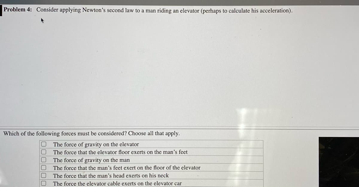 Problem 4: Consider applying Newton's second law to a man riding an elevator (perhaps to calculate his acceleration).
Which of the following forces must be considered? Choose all that apply.
The force of gravity on the elevator
The force that the elevator floor exerts on the man's feet
The force of gravity on the man
The force that the man's feet exert on the floor of the elevator
The force that the man's head exerts on his neck
The force the elevator cable exerts on the elevator car
