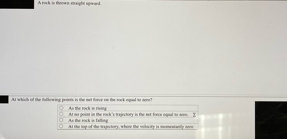 A rock is thrown straight upward.
At which of the following points is the net force on the rock equal to zero?
As the rock is rising
At no point in the rock's trajectory is the net force equal to zero.
As the rock is falling
At the top of the trajectory, where the velocity is momentarily zero
