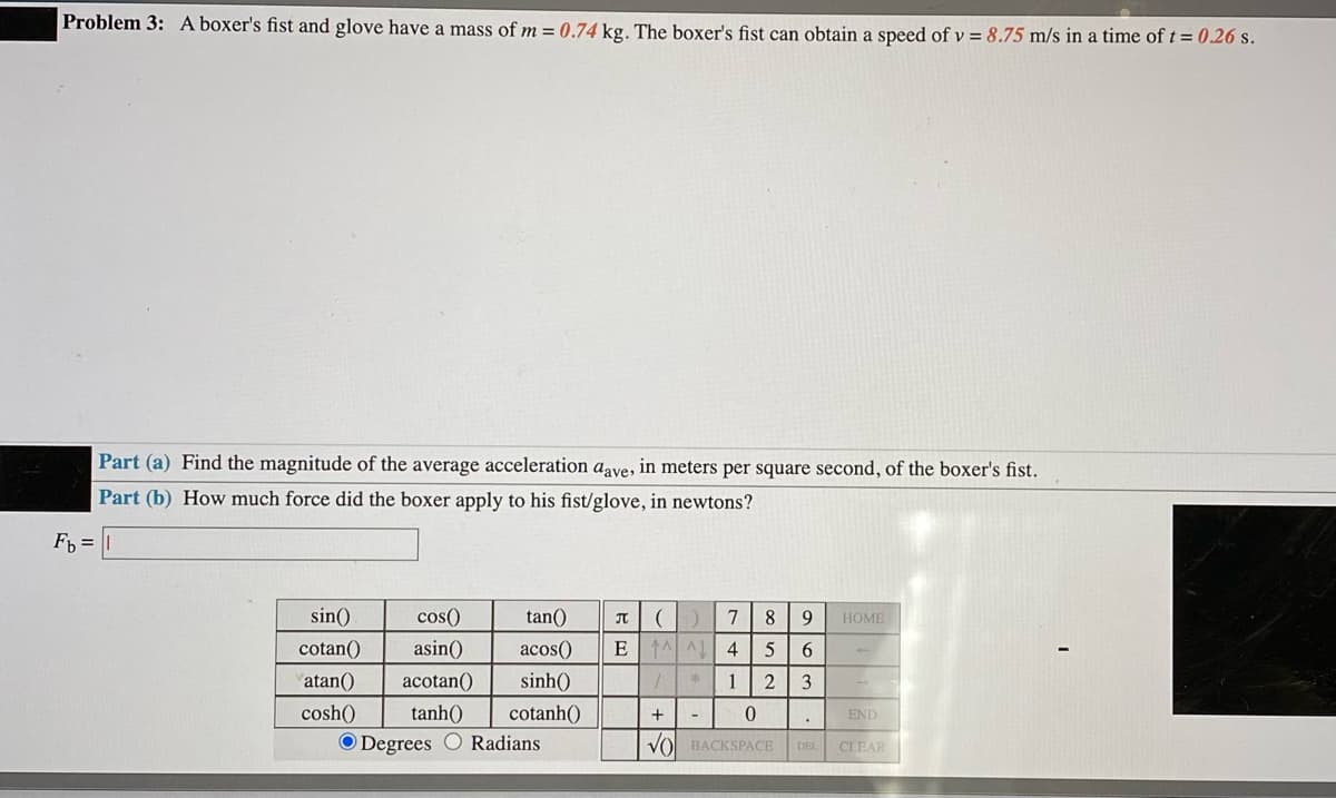 Problem 3: A boxer's fist and glove have a mass of m = 0.74 kg. The boxer's fist can obtain a speed of v = 8.75 m/s in a time oft= 0.26 s.
Part (a) Find the magnitude of the average acceleration aave, in meters per square second, of the boxer's fist.
Part (b) How much force did the boxer apply to his fist/glove, in newtons?
F, =
sin()
cos()
tan()
7
8
9
HOME
cotan()
asin()
acos()
E A A 4
6
atan()
acotan()
sinh()
1
2
3
cosh()
tanh()
cotanh()
+
END
O Degrees O Radians
VO BACKSPACE
CLEAR
DEL
