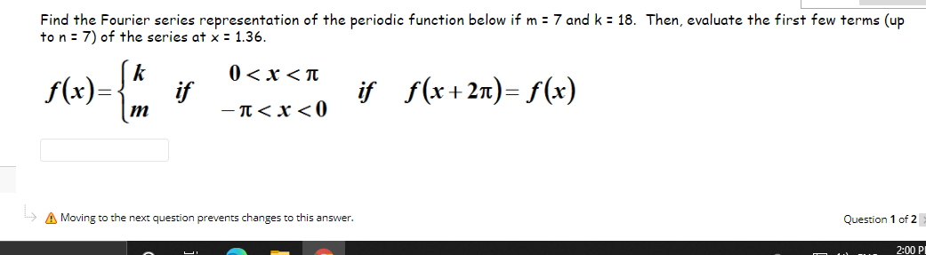 Find the Fourier series representation of the periodic function below if m = 7 and k = 18. Then, evaluate the first few terms (up
to n = 7) of the series at x = 1.36.
k
f(x)=
0 <x<n
if f(x+2n)= f(x)
M
- T<x<0
A Moving to the next question prevents changes to this answer.
Question 1 of 2
2:00 PI
