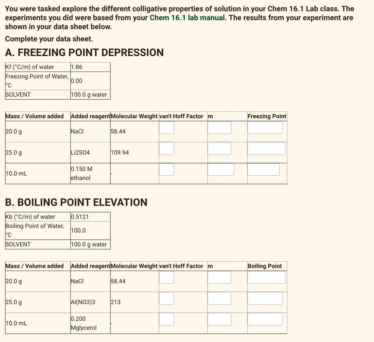 You were tasked explore the different colligative properties of solution in your Chem 16.1 Lab class. The
experiments you did were based from your Chem 16.1 lab manual. The results from your experiment are
shown in your data sheet below.
Complete your data sheet.
A. FREEZING POINT DEPRESSION
Kf (°C/m) of water
1.86
Freezing Point of Water,
0.00
°C
SOLVENT
100.0 g water
Mass / Volume added
Added reagentMolecular Weight van't Hoff Factor m
Freezing Point
20.0 g
NaCl
58.44
25.0 g
Li2S04
109.94
0.150 M
ethanol
10.0 mL
B. BOILING POINT ELEVATION
Kb (°C/m) of water
Boiling Point of Water,
0.5121
100.0
°C
SOLVENT
100.0 g water
Mass / Volume added
Added reagentMolecular Weight van't Hoff Factor m
Boiling Point
20.0 g
Nacl
58.44
25.0 g
Al(NO3)3
213
0.200
10.0 mL
Mglycerol
