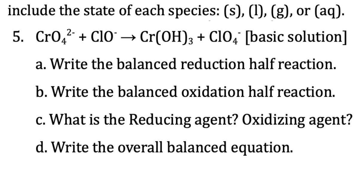 include the state of each species: (s), (1), (g), or (aq).
5. Cro,2
+ ClO* → Cr(OH)3 + ClO4' [basic solution]
4
a. Write the balanced reduction half reaction.
b. Write the balanced oxidation half reaction.
c. What is the Reducing agent? Oxidizing agent?
d. Write the overall balanced equation.
