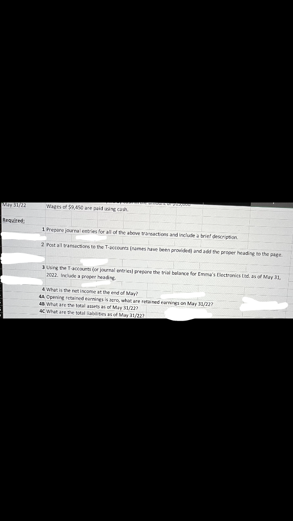 May 31/22
Required:
Wages of $9,450 are paid using cash.
mnounc di y,000
1 Prepare journal entries for all of the above transactions and include a brief description.
2 Post all transactions to the T-accounts (names have been provided) and add the proper heading to the page.
3 Using the T-accounts (or journal entries) prepare the trial balance for Emma's Electronics Ltd. as of May 31,
2022. Include a proper heading.
4 What is the net income at the end of May?
4A Opening retained earnings is zero, what are retained earnings on May 31/22?
48 What are the total assets as of May 31/22?
4C What are the total liabilities as of May 31/22?