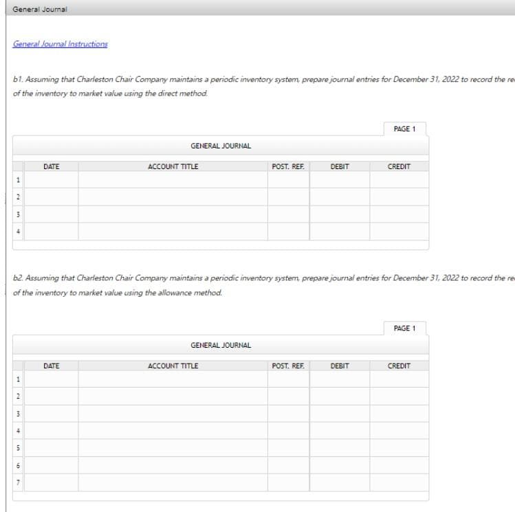 General Journal
General Journal Instructions
b1. Assuming that Charleston Chair Company maintains a periodic inventory system, prepare journal entries for December 31, 2022 to record the re
of the inventory to market value using the direct method.
1
2
3
1
2
3
4
5
In
b2. Assuming that Charleston Chair Company maintains a periodic inventory system, prepare journal entries for December 31, 2022 to record the re
of the inventory to market value using the allowance method.
6
DATE
7
GENERAL JOURNAL
DATE
ACCOUNT TITLE
GENERAL JOURNAL
POST. REF.
ACCOUNT TITLE
DEBIT
POST. REF.
PAGE 1
DEBIT
CREDIT
PAGE 1
CREDIT