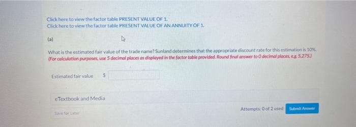 Click here to view the factor table PRESENT VALUE OF 1.
Click here to view the factor table PRESENT VALUE OF AN ANNUITY OF 1.
(a)
What is the estimated fair value of the trade name? Sunland determines that the appropriate discount rate for this estimation is 10%.
(For calculation purposes, use 5 decimal places as displayed in the factor table provided. Round final answer to 0 decimal places, e.g. 5,275.)
Estimated fair value S
eTextbook and Media
Save for Later
Attempts: 0 of 2 used Submit Amer