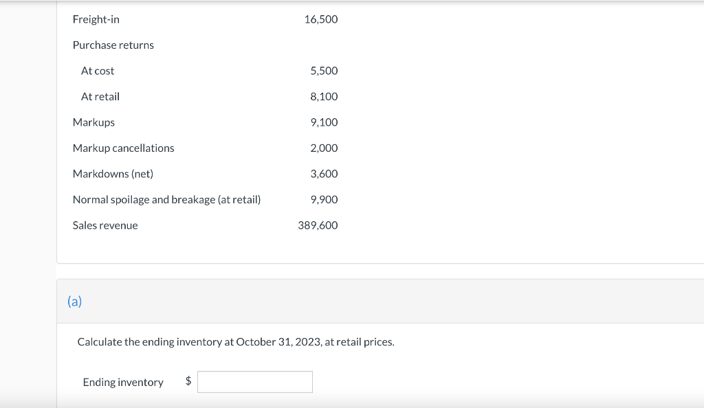 Freight-in
Purchase returns
At cost
At retail
Markups
Markup cancellations
Markdowns (net)
Normal spoilage and breakage (at retail)
Sales revenue
(a)
Ending inventory
16,500
$
5,500
8,100
9,100
2,000
3,600
9,900
Calculate the ending inventory at October 31, 2023, at retail prices.
389,600