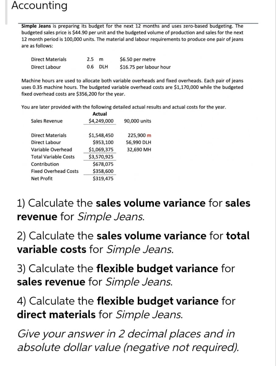 Accounting
Simple Jeans is preparing its budget for the next 12 months and uses zero-based budgeting. The
budgeted sales price is $44.90 per unit and the budgeted volume of production and sales for the next
12 month period is 100,000 units. The material and labour requirements to produce one pair of jeans
are as follows:
Direct Materials.
Direct Labour
Machine hours are used to allocate both variable overheads and fixed overheads. Each pair of jeans
uses 0.35 machine hours. The budgeted variable overhead costs are $1,170,000 while the budgeted
fixed overhead costs are $356,200 for the year.
2.5 m
$6.50 per metre
0.6 DLH $16.75 per labour hour
You are later provided with the following detailed actual results and actual costs for the year.
Actual
$4,249,000
Sales Revenue
Direct Materials
Direct Labour
Variable Overhead
Total Variable Costs
Contribution
Fixed Overhead Costs
Net Profit
$1,548,450
$953,100
$1,069,375
$3,570,925
$678,075
$358,600
$319,475
90,000 units
225,900 m
56,990 DLH
32,690 MH
1) Calculate the sales volume variance for sales
revenue for Simple Jeans.
2) Calculate the sales volume variance for total
variable costs for Simple Jeans.
3) Calculate the flexible budget variance for
sales revenue for Simple Jeans.
4) Calculate the flexible budget variance for
direct materials for Simple Jeans.
Give your answer in 2 decimal places and in
absolute dollar value (negative not required).