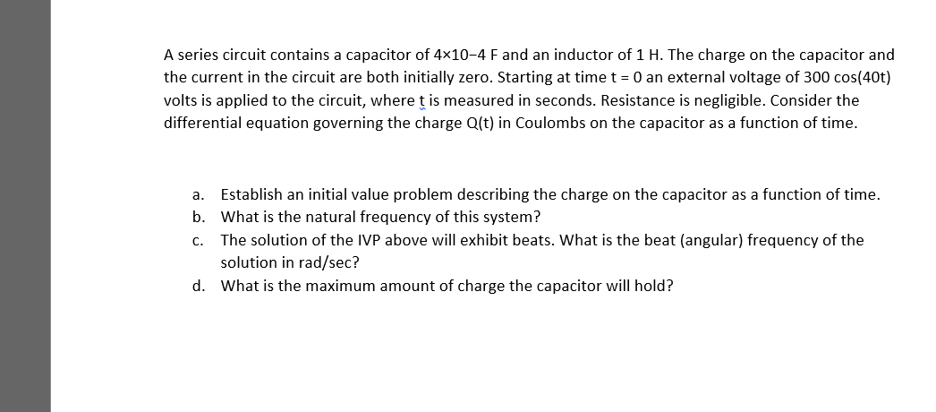 A series circuit contains a capacitor of 4x10-4 F and an inductor of 1 H. The charge on the capacitor and
the current in the circuit are both initially zero. Starting at time t = 0 an external voltage of 300 cos(40t)
volts is applied to the circuit, where ț is measured in seconds. Resistance is negligible. Consider the
differential equation governing the charge Q(t) in Coulombs on the capacitor as a function of time.
a. Establish an initial value problem describing the charge on the capacitor as a function of time.
b. What is the natural frequency of this system?
c. The solution of the IVP above will exhibit beats. What is the beat (angular) frequency of the
solution in rad/sec?
d. What is the maximum amount of charge the capacitor will hold?
