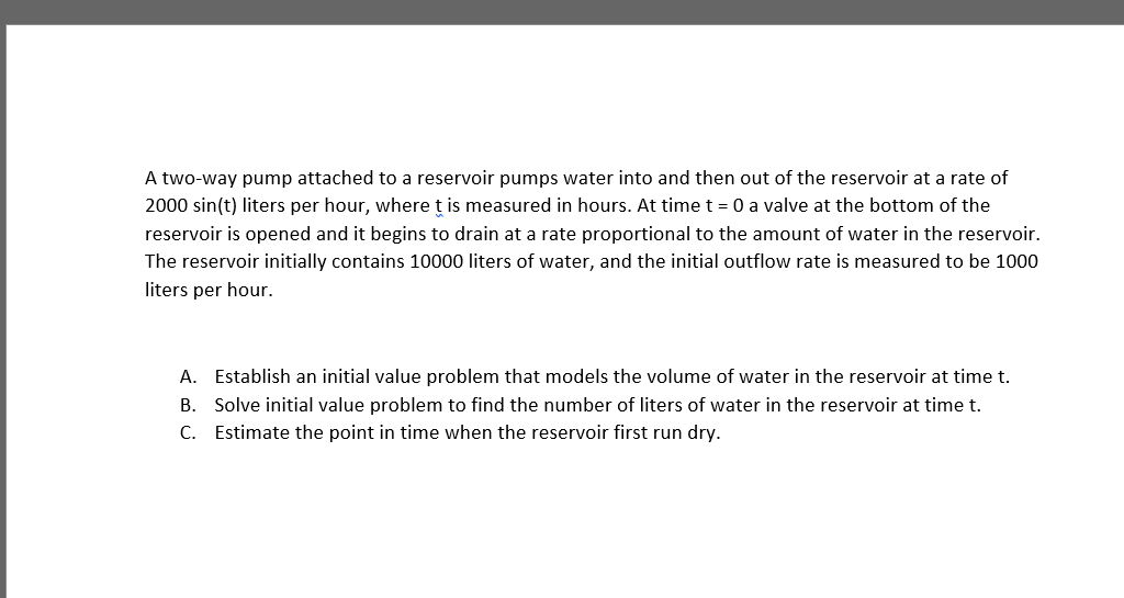 A two-way pump attached to a reservoir pumps water into and then out of the reservoir at a rate of
2000 sin(t) liters per hour, where ț is measured in hours. At time t = 0 a valve at the bottom of the
reservoir is opened and it begins to drain at a rate proportional to the amount of water in the reservoir.
The reservoir initially contains 10000 liters of water, and the initial outflow rate is measured to be 1000
liters per hour.
A. Establish an initial value problem that models the volume of water in the reservoir at time t.
B. Solve initial value problem to find the number of liters of water in the reservoir at time t.
C. Estimate the point in time when the reservoir first run dry.
