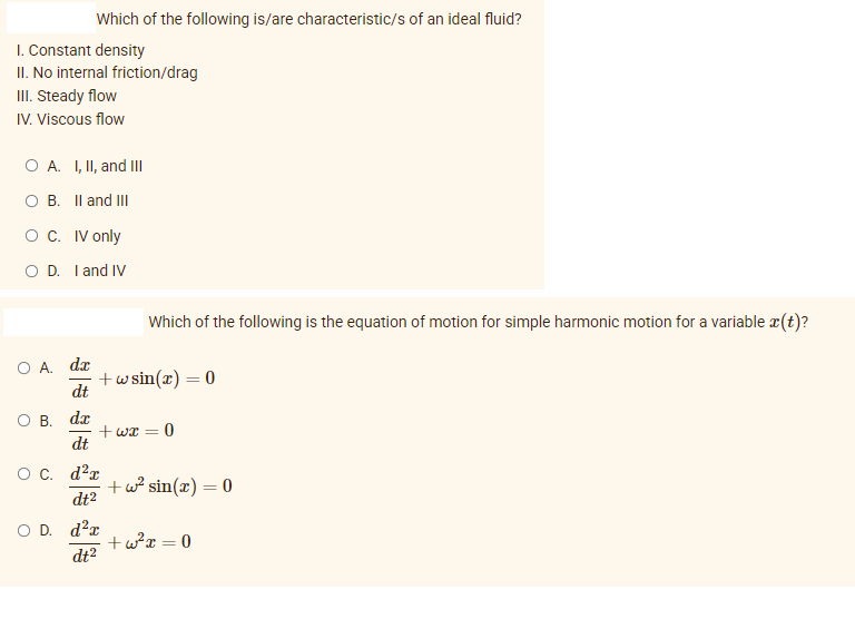 Which of the following is/are characteristic/s of an ideal fluid?
I. Constant density
II. No internal friction/drag
III. Steady flow
IV. Viscous flow
O A. I, II, and III
OB. II and III
O C. IV only
O D. I and IV
O A. da
dt
O B. da
dt
O C. d²r
dt²
D. d²r
dt²
Which of the following is the equation of motion for simple harmonic motion for a variable x(t)?
+wsin(x) = 0
+wx = 0
+w² sin(x) = 0
+w²x = 0