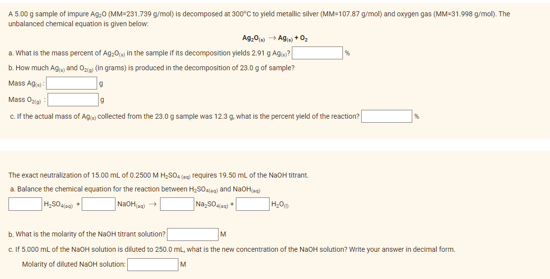 A 5.00 g sample of impure Ag₂O (MM-231.739 g/mol) is decomposed at 300°C to yield metallic silver (MM=107.87 g/mol) and oxygen gas (MM-31.998 g/mol). The
unbalanced chemical equation is given below:
Ag₂0 (s) → Ag(s) + 0₂
a. What is the mass percent of Ag₂O(s) in the sample if its decomposition yields 2.91 g Ag(s)?
b. How much Ag(s) and O₂(g) (in grams) is produced in the decomposition of 23.0 g of sample?
Mass Ag(s):
g
Mass O₂(g)
c. If the actual mass of Ag(s) collected from the 23.0 g sample was 12.3 g, what is the percent yield of the reaction?
g
The exact neutralization of 15.00 mL of 0.2500 M H₂SO4 (aq) requires 19.50 mL of the NaOH titrant.
a. Balance the chemical equation for the reaction between H₂SO4(aq) and NaOH(aq)
H₂SO4(aq) +
NaOH(aq) →
Na₂SO4(aq) +
H₂O(1)
b. What is the molarity of the NaOH titrant solution?
c. If 5.000 mL of the NaOH solution is diluted to 250.0 mL, what is the new concentration of the NaOH solution? Write your answer in decimal form.
Molarity of diluted NaOH solution:
M
M