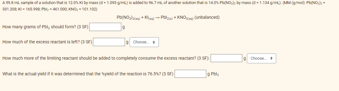 A 99.8 mL sample of a solution that is 12.0% Kl by mass (d = 1.093 g/mL) is added to 96.7 mL of another solution that is 14.0% Pb(NO3)2 by mass (d = 1.134 g/mL). (MM (g/mol): Pb(NO3)2 =
331.208;
KI = 165.998; Pbl₂ = 461.000; KNO3 = 101.102)
Pb(NO3)2(aq) + Kl(aq) → Pbl2(3) + KNO3(aq) (unbalanced)
How many grams of Pbl₂ should form? (3 SF)
How much of the excess reactant is left? (3 SF)
Choose...
+
How much more of the limiting reactant should be added to completely consume the excess reactant? (3 SF):
What is the actual yield if it was determined that the %yield of the reaction is 76.5%? (3 SF)
g Pbl₂
Choose...