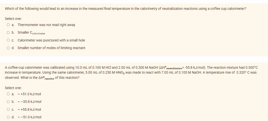 Which of the following would lead to an increase in the measured final temperature in the calorimetry of neutralization reactions using a coffee cup calorimeter?
Select one:
O a. Thermometer was not read right away
O b. Smaller Coalorimeter
O c. Calorimeter was punctured with a small hole
O d. Smaller number of moles of limiting reactant
A coffee-cup calorimeter was calibrated using 10.0 mL of 0.100 M HCl and 2.00 mL of 0.300 M NaOH (AH° neutralization=-55.8 kJ/mol). The reaction mixture had 0.300°C
increase in temperature. Using the same calorimeter, 5.00 mL of 0.250 M HNO3 was made to react with 7.00 mL of 0.100 M NaOH. A temperature rise of 0.320° C was
observed. What is the AH° reaction of this reaction?
Select one:
O a. ~ +51.0 kJ/mol
O b. ~ -35.8 kJ/mol
O c.
~ +55.8 kJ/mol
O d. ~-51.0 kJ/mol