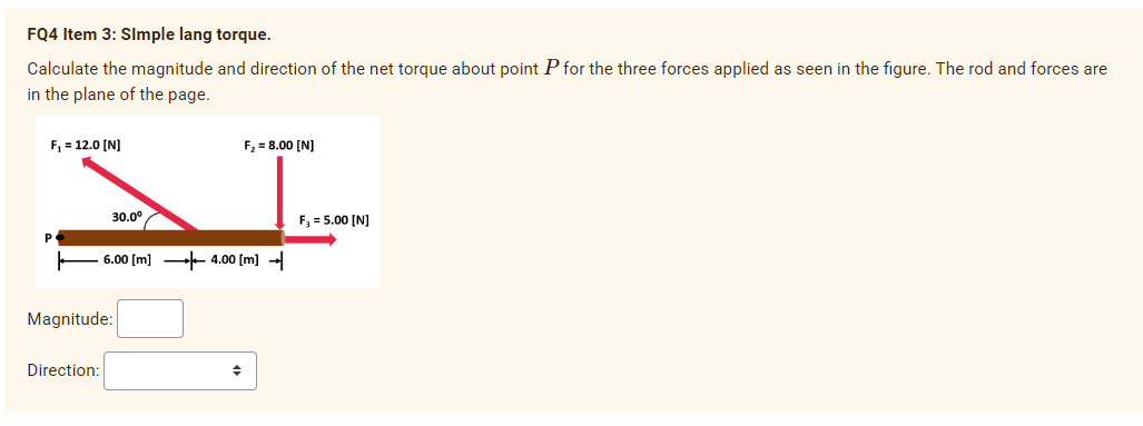 FQ4 Item 3: Simple lang torque.
Calculate the magnitude and direction of the net torque about point P for the three forces applied as seen in the figure. The rod and forces are
in the plane of the page.
F₁ = 12.0 [N]
P
30.0⁰
Direction:
Magnitude:
6.00 [m] 4.00 [m]
F₂ = 8.00 [N]
◆
F₂ = 5.00 [N]