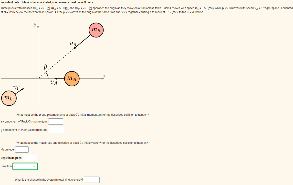 Important note: Unless otherwise stated, your answers must be in Sl units.
Three pucks with masses m₁ = 25.0 [g], mB = 50.0 [g], and mc = 75.0 [g] approach the origin as they move on a frictionless table. Puck A moves with speed A = 3.50 [m/s] while puck B moves with speed up = 1.25 [m/s] and is oriented
at B = 72.0-below the horizontal as shown. All the pucks arrive at the origin at the same time and stick together, causing it to move at 0.12 [m/s] to the + direction.
VC
mc
y
y component of Puck C's momentum:
Direction:
Magnitude:
Angle in degrees:
VA
VB.
MA
What must be the and y components of puck C's initial momentum for the described collision to happen?
component of Puck C's momentum:
MB
x
What must be the magnitude and direction of puck C's initial velocity for the described collision to happen?
What is the change in the system's total kinetic energy?