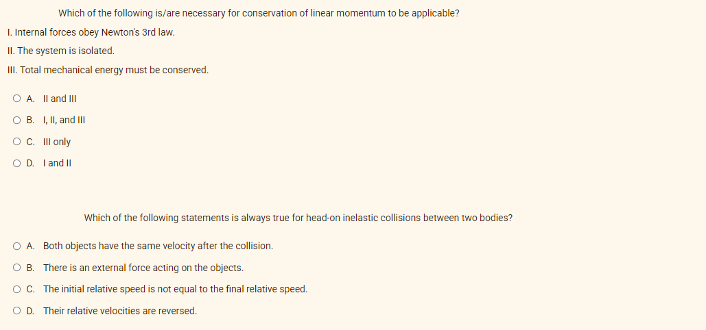 I. Internal forces obey Newton's 3rd law.
II. The system is isolated.
III. Total mechanical energy must be conserved.
Which of the following is/are necessary for conservation of linear momentum to be applicable?
O A. II and III
O B. I, II, and III
O C.
OD.
III only
I and II
Which of the following statements is always true for head-on inelastic collisions between two bodies?
O A. Both objects have the same velocity after the collision.
OB. There is an external force acting on the objects.
O C. The initial relative speed is not equal to the final relative speed.
O D. Their relative velocities are reversed.