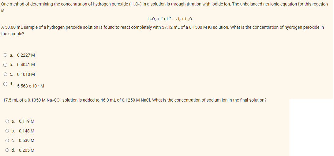 One method of determining the concentration of hydrogen peroxide (H₂O₂) in a solution is through titration with iodide ion. The unbalanced net ionic equation for this reaction
is
H₂O₂ +1+H* → 1₂ + H₂O
A 50.00 mL sample of a hydrogen peroxide solution is found to react completely with 37.12 mL of a 0.1500 M KI solution. What is the concentration of hydrogen peroxide in
the sample?
O a. 0.2227 M
O b. 0.4041 M
O c. 0.1010 M
O d.
5.568 x 10-² M
17.5 mL of a 0.1050 M Na₂CO3 solution is added to 46.0 mL of 0.1250 M NaCl. What is the concentration of sodium ion in the final solution?
O a. 0.119 M
O b. 0.148 M
O c. 0.539 M
O d. 0.205 M