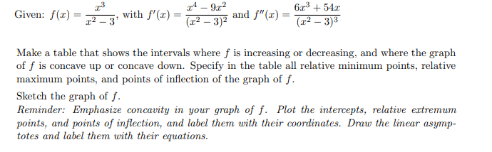 Given: f(x)=
=
x³
x²-3'
with f'(x) =
x4-9x²
(x² - 3)²
and f"(x) =
62³ +54x
(x² − 3)³
Make a table that shows the intervals where f is increasing or decreasing, and where the graph
of f is concave up or concave down. Specify in the table all relative minimum points, relative
maximum points, and points of inflection of the graph of f.
Sketch the graph of f.
Reminder: Emphasize concavity in your graph of f. Plot the intercepts, relative extremum
points, and points of inflection, and label them with their coordinates. Draw the linear asymp-
totes and label them with their equations.