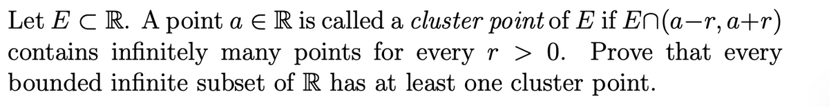 Let ECR. A point a E R is called a cluster point of E if E^(a−r, a+r)
contains infinitely many points for every r > 0. Prove that every
bounded infinite subset of R has at least one cluster point.