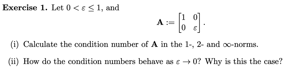 Exercise 1. Let 0 < ɛ ≤ 1, and
9]
(i) Calculate the condition number of A in the 1-, 2- and ∞o-norms.
(ii) How do the condition numbers behave as ɛ → 0? Why is this the case?
A :=
10
0