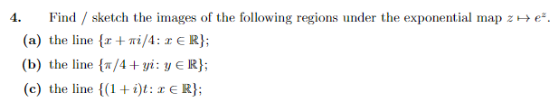 4. Find / sketch the images of the following regions under the exponential map z → e².
(a) the line {r+ni/4: x € R};
(b) the line {/4 + yi: y = R};
(c) the line {(1+i)t: x = R};