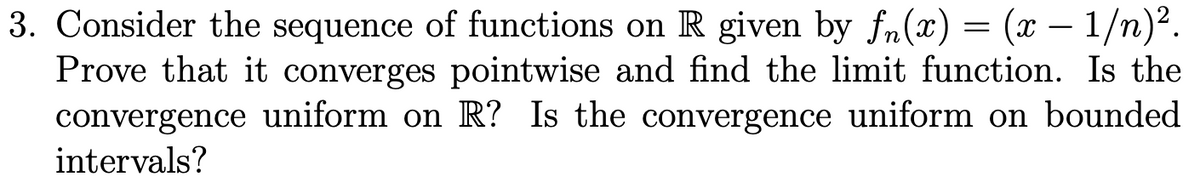 3. Consider the sequence of functions on R given by fn(x) = (x - 1/n)².
Prove that it converges pointwise and find the limit function. Is the
convergence uniform on R? Is the convergence uniform on bounded
intervals?