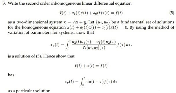 3. Write the second order inhomogeneous linear differential equation
x(t) + a₁ (t)x(t) + ao(t)x(t) = f(t)
(5)
as a two-dimensional system x = Ax+g. Let {₁, ₂} be a fundamental set of solutions
for the homogeneous equation (t) + a₁(t)x(t) + ao(t)x(t) = 0. By using the method of
variation of parameters for systems, show that
Xp(t) = f* ¹2(t)ur (T) – U₁(t)u2(7),
W[u₁, U₂] (T)
is a solution of (5). Hence show that
has
as a particular solution.
*(t) + x(t) = f(t)
Xp (t) = sin(
f(T) dt,
sin(t-T)f(T) dt