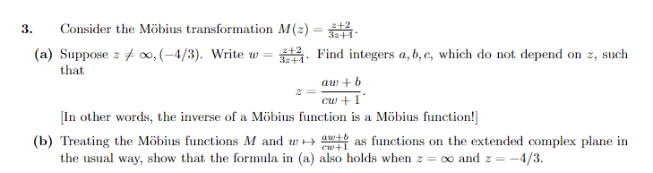 3.
Consider the Möbius transformation M(z) = 32.
(a) Suppose z oo, (-4/3). Write w =
2+2
32+1
that
Find integers a, b, c, which do not depend on z, such
aw+b
cw + 1*
[In other words, the inverse of a Möbius function is a Möbius function!]
(b) Treating the Möbius functions M and w
aw+b
cw+1
the usual way, show that the formula in (a) also holds when z = ∞ and z = -4/3.
as functions on the extended complex plane in