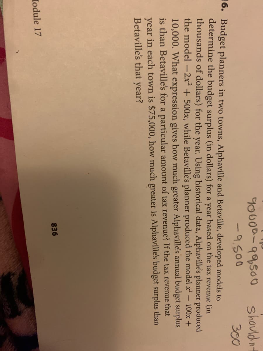 90000-99500
Should nt
-9.500
300
16. Budget planners in two towns, Alphaville and Betaville, developed models to
determine the budget surplus (in dollars) for a year based on the tax revenue (in
thousands of dollars) for the year. Using historical data, Alphaville's planner produced
the model -2x² +500x, while Betaville's planner produced the model x- 100x +
10,000. What expression gives how much greater Alphaville's annual budget surplus
is than Betaville's for a particular amount of tax revenue? If the tax revenue that
year in each town is $75,000, how much greater is Alphaville's budget surplus than
Betaville's that year?
836
lodule 17
